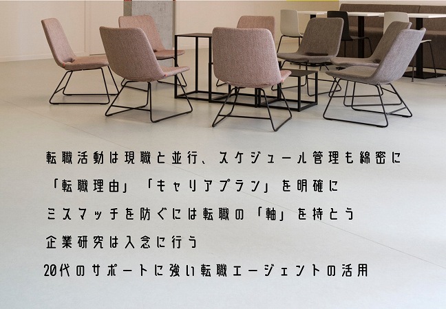 転職活動は現職と並行、スケジュール管理も綿密に「転職理由」「キャリアプラン」を明確にミスマッチを防ぐには転職の「軸」を持とう企業研究は入念に行う20代のサポートに強い転職エージェントの活用