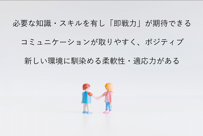 必要な知識・スキルを有し「即戦力」が期待できるコミュニケーションが取りやすく、ポジティブ新しい環境に馴染める柔軟性・適応力がある