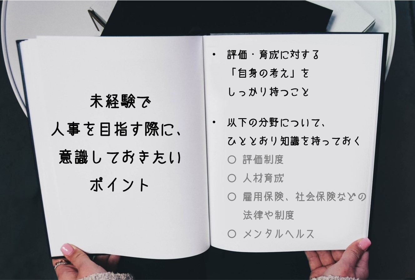 未経験で人事を目指す際に、意識しておきたいポイント ■評価・育成に対する「自身の考え」をしっかり持つこと ■以下の分野について、ひととおり知識を持っておく 〇 評価制度 〇 人材育成 〇 雇用保険、社会保険などの法律や制度 〇 メンタルヘルス