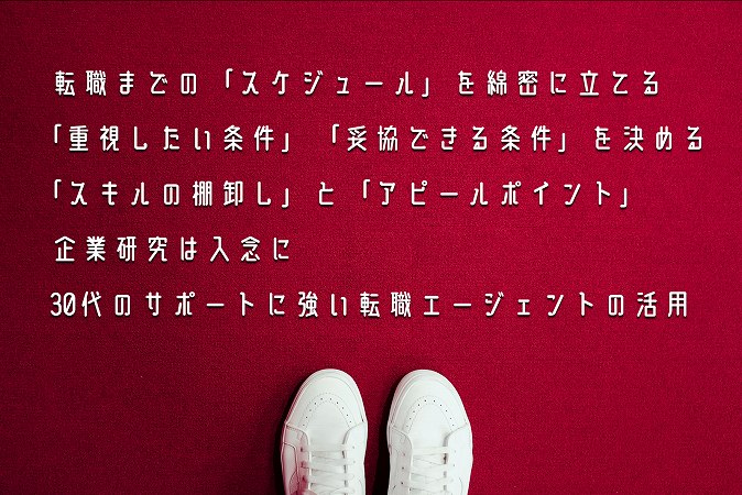 転職までの「スケジュール」を綿密に立てる「重視したい条件」「妥協できる条件」を決める「スキルの棚卸し」と「アピールポイント」企業研究は入念に30代のサポートに強い転職エージェントの活用