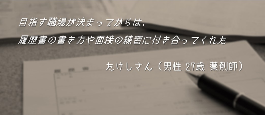 目指す職場が決まってからは、履歴書の書き方や面接の練習に付き合ってくれた。たけしさん(男性 27歳 薬剤師)