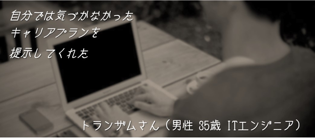 自分では気づかなかったキャリアプランを提示してくれた。トランザムさん(男性 35歳 ITエンジニア)