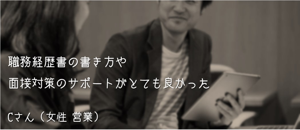 職務経歴書の書き方や面接対策のサポートがとても良かった。Cさん(女性 営業)