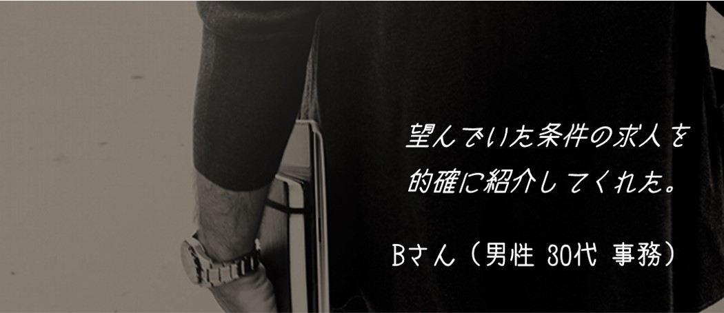 望んでいた条件の求人を的確に紹介してくれた。Bさん(男性 30代 事務)