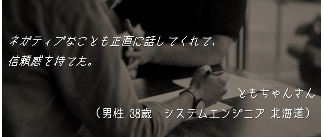 ネガティブなことも正直に話してくれて、信頼感を持てた。ともちゃんさん (男性 38歳 システムエンジニア 北海道)
