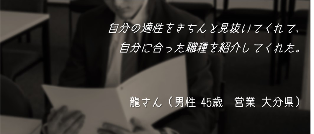 自分の適性をきちんと見抜いてくれて、自分に合った職種を紹介してくれた。 龍さん(男性 45歳 営業 大分県)