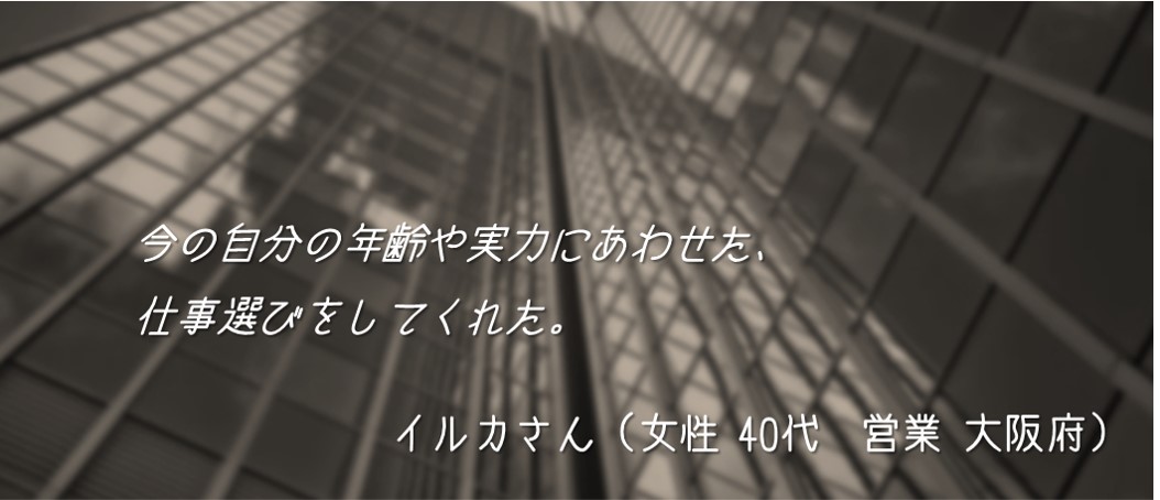 今の自分の年齢や実力にあわせた、仕事選びをしてくれた。 イルカさん(女性 40代 営業 大阪府)