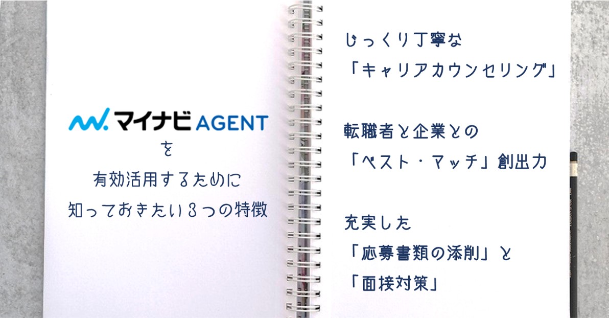 マイナビエージェントを活用する際に、知っておきたい3つの特徴 じっくり丁寧な「キャリアカウンセリング」 ●転職者と企業との「ベスト・マッチ」創出力 ●充実した「応募書類の添削」と「面接対策」