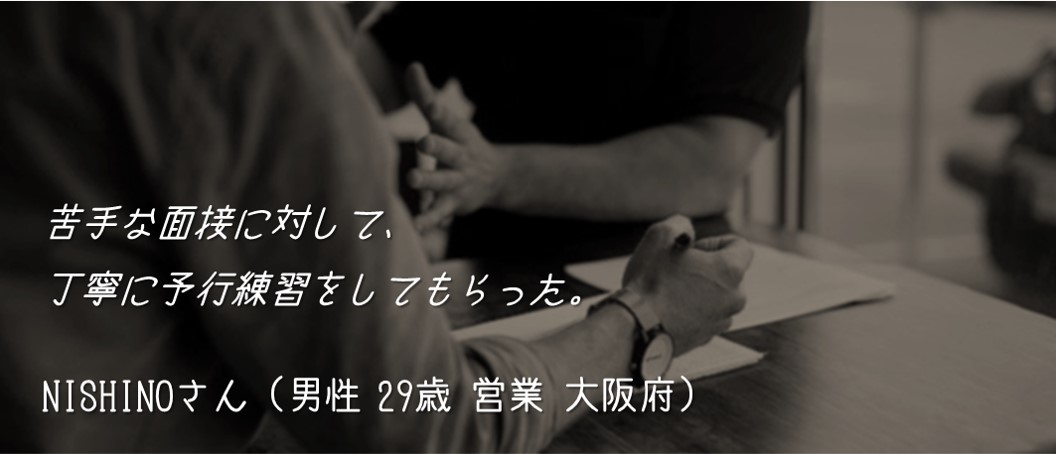苦手な面接に対して、丁寧に予行練習をしてもらった。 NISHINOさん(男性 29歳 営業 大阪府)