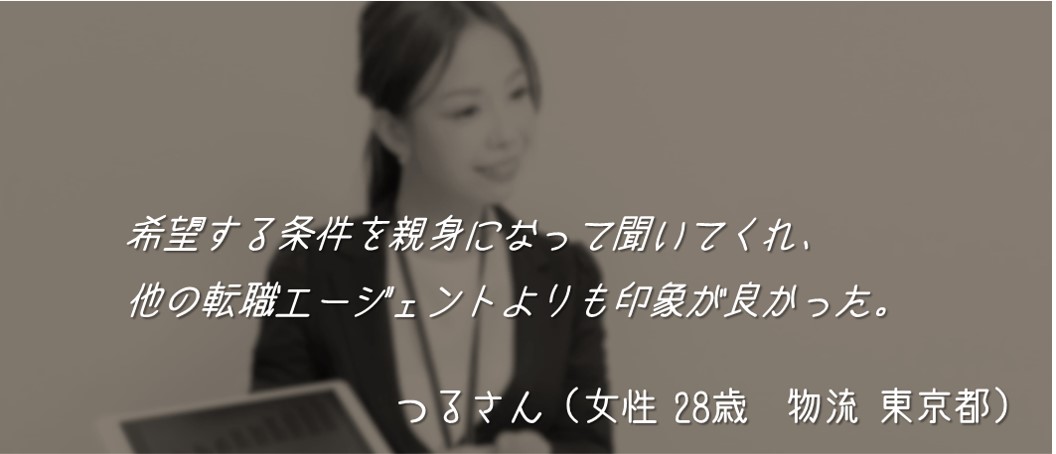 希望する条件を親身になって聞いてくれ、他の転職エージェントよりも印象が良かった。 つるさん(女性 28歳 物流 東京都)