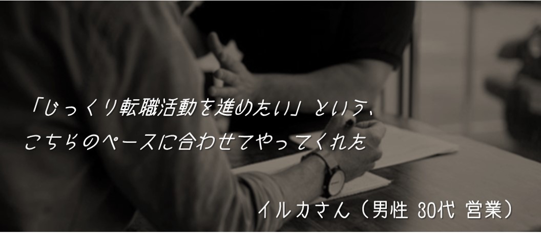「じっくり転職活動を進めたい」という、こちらのペースに合わせてやってくれた イルカさん(男性 30代 営業)
