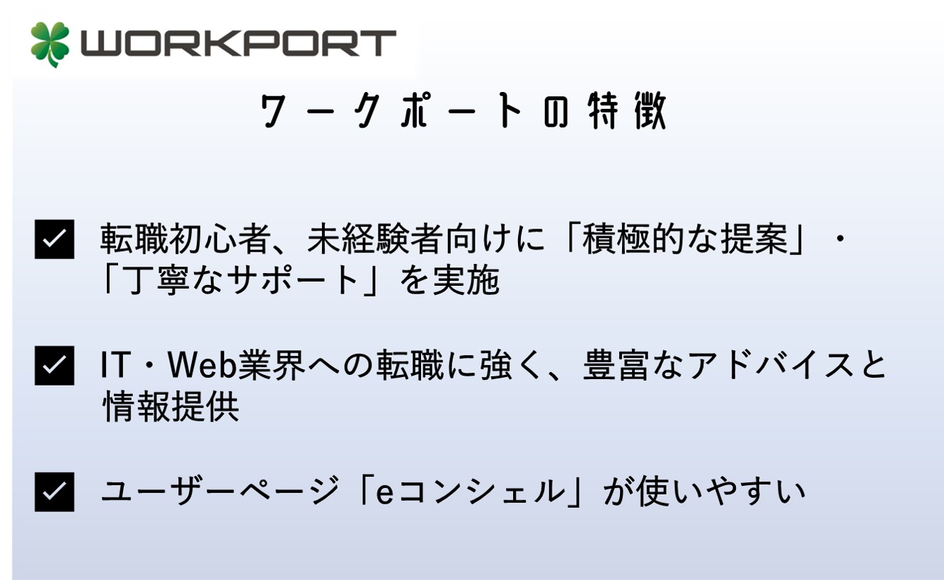 ワークポートの特徴 ✅ 転職初心者、未経験者向けに「積極的な提案」・「丁寧なサポート」を実施 ✅ IT・Web業界への転職に強く、豊富なアドバイスと情報提供 ✅ ユーザーページ「eコンシェル」が使いやすい