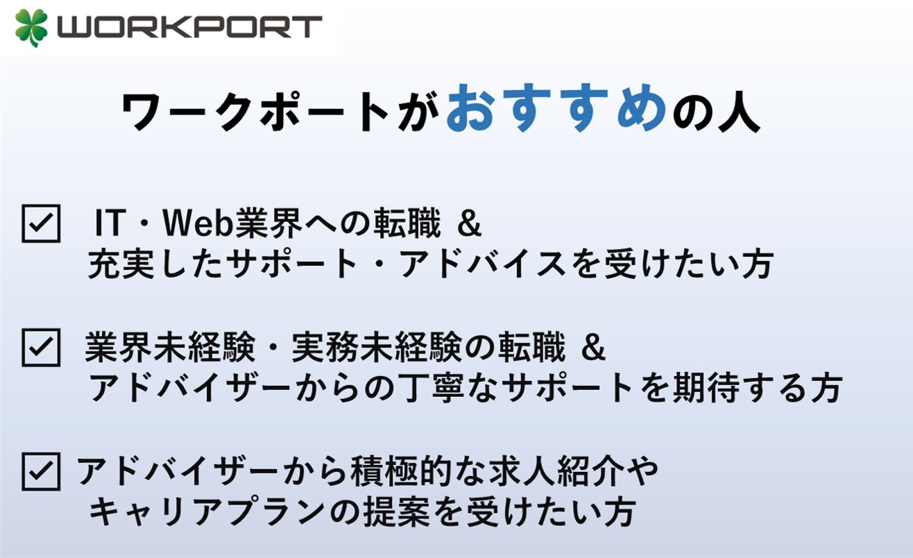 ワークポートがおすすめの人 ☑IT・Web業界への転職 & 充実したサポート・アドバイスを受けたい方 ☑業界未経験・実務未経験の転職 &アドバイザーからの丁寧なサポートを期待する方 ☑アドバイザーから積極的な求人紹介やキャリアプランの提案を受けたい方