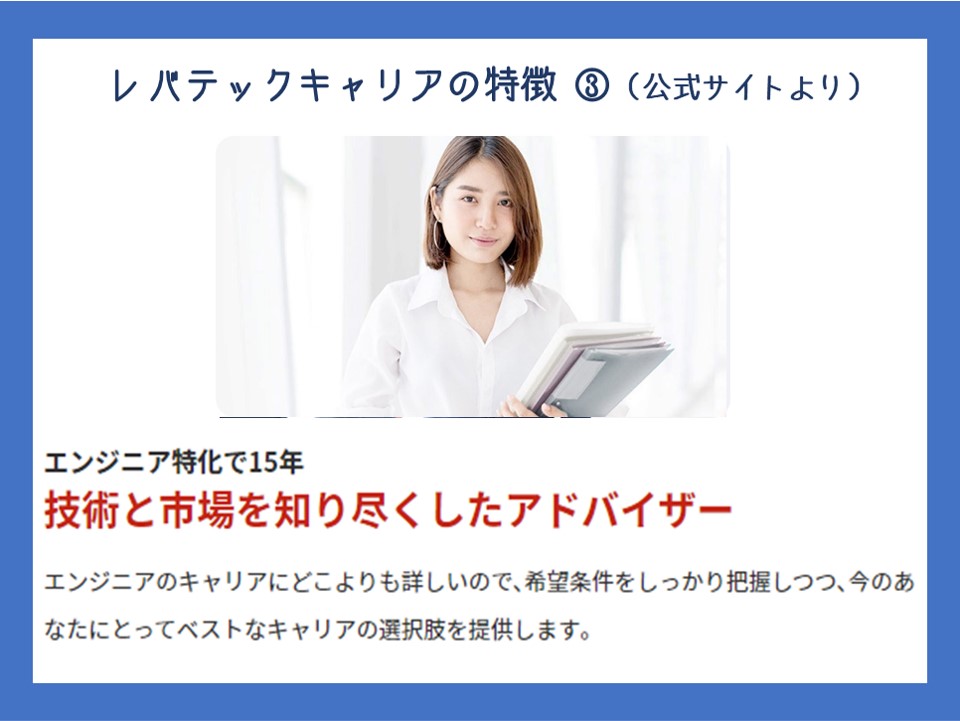 図参照:レバテックキャリアの特徴 ③(公式サイトより) エンジニア特化で15年 【技術と市場を知り尽くしたアドバイザー】 エンジニアのキャリアにどこよりも詳しいので、希望条件をしっかり把握しつつ、今のあなたにとってベストなキャリアの選択肢を提供します。