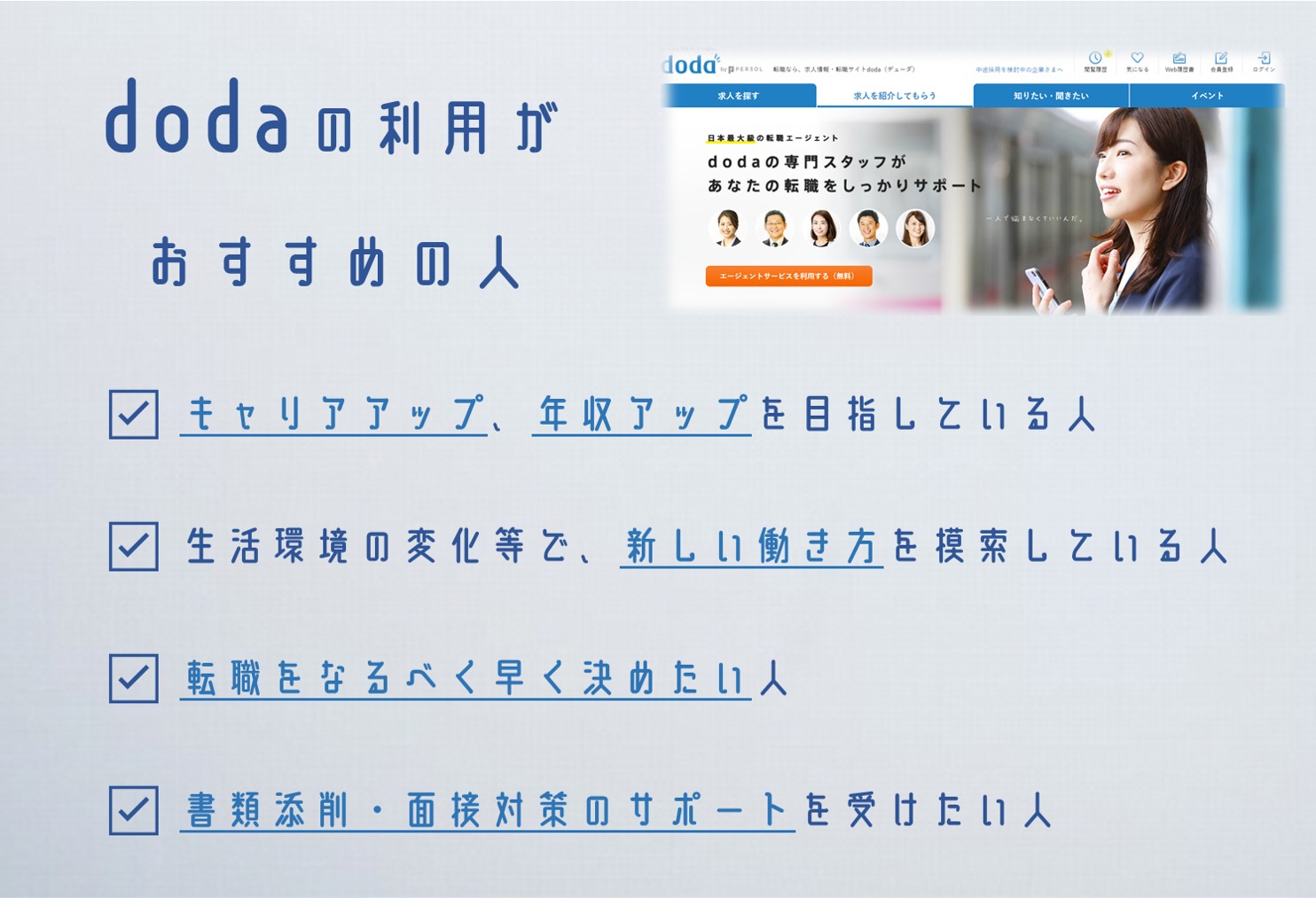 dodaの利用がおすすめの人 ☑ キャリアアップ、年収アップを目指している人 ☑ 生活環境の変化等で、新しい働き方を模索している人 ☑ 転職をなるべく早く決めたい人 ☑ 書類添削・面接対策のサポートを受けたい人