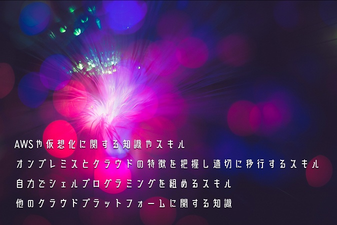 ●AWSや仮想化に関する知識やスキル ●オンプレミスとクラウドの特徴を把握し適切に移行するスキル ●自力でシェルプログラミングを組めるスキル ●他のクラウドプラットフォームに関する知識
