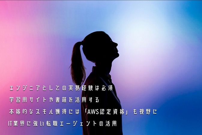 ●エンジニアとしての実務経験は必須 ●学習用サイトや書籍を活用する ●本格的なスキル獲得には「AWS認定資格」も視野に ●IT業界に強い転職エージェントの活用