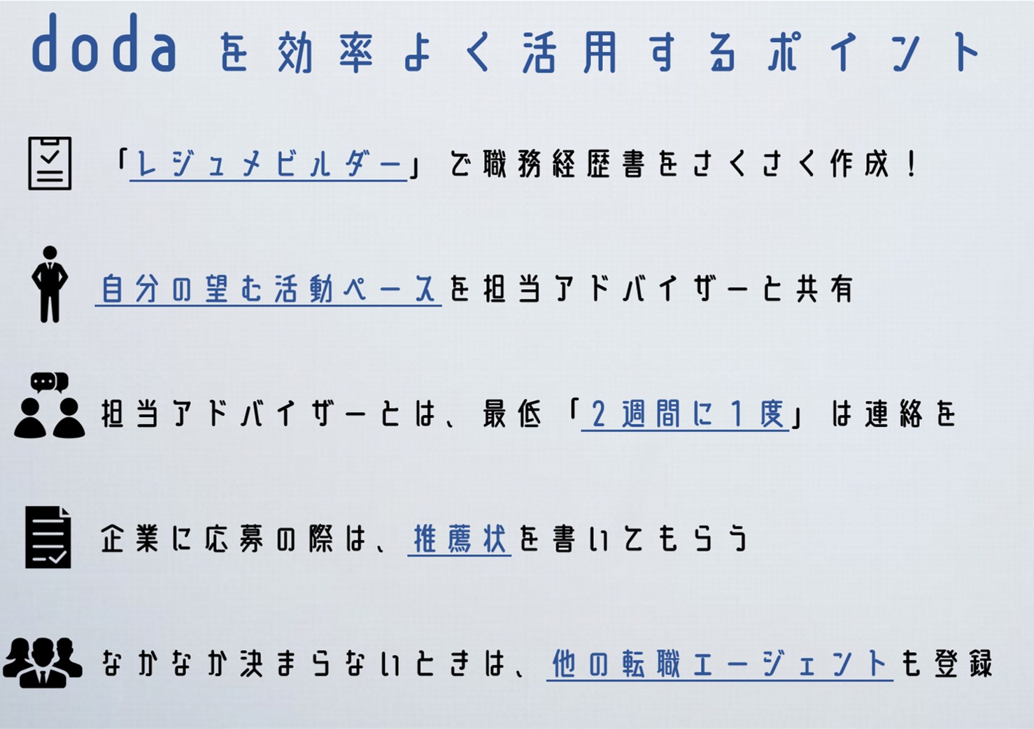doda を効率よく活用するポイント ・「レジュメビルダー」で職務経歴書をさくさく作成! ・自分の望む活動ペースを担当アドバイザーと共有 ・担当アドバイザーとは、最低「2週間に1度」は連絡を ・企業に応募の際は、推薦状を書いてもらう ・なかなか決まらないときは、他の転職エージェントも登録