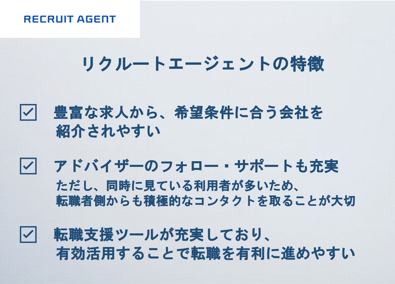 リクルートエージェントの特徴 ☑豊富な求人から、希望条件に合う会社を紹介されやすい ☑アドバイザーのフォロー・サポートも充実 ただし、同時に見ている利用者が多いため、転職者側からも積極的なコンタクトを取ることが大切 ☑転職支援ツールが充実しており、有効活用することで転職を有利に進めやすい