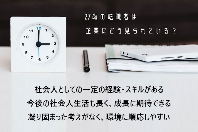 27歳の転職者は企業にどう見られている?社会人としての一定の経験・スキルがある今後の社会人生活も長く、成長に期待できる凝り固まった考えがなく、環境に順応しやすい