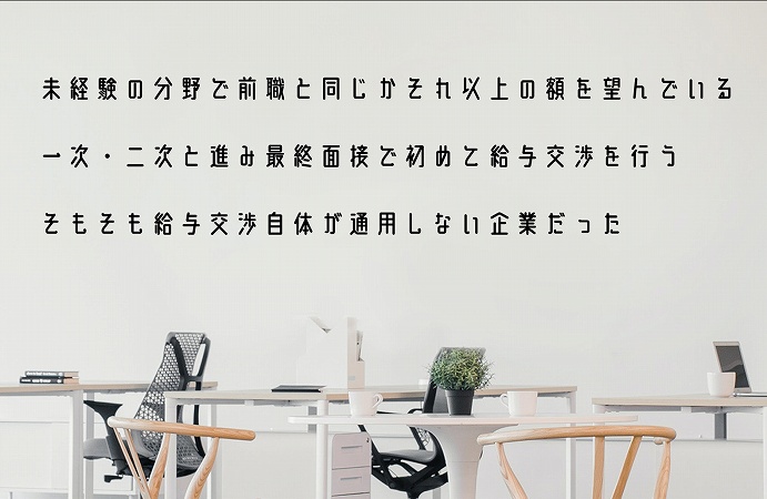 給与交渉をしないほうが良いパターン ●未経験の分野で前職と同じかそれ以上の額を望んでいる ●一次・二次と進み最終面接で初めて給与交渉を行う ●そもそも給与交渉自体が通用しない企業だった