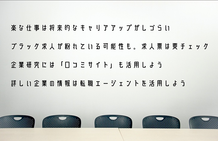 楽な仕事を探す際に意識しておきたい4つのポイント ●楽な仕事は将来的なキャリアアップがしづらい ●ブラック求人が紛れている可能性も。求人票は要チェック ●企業研究には「口コミサイト」も活用しよう ●詳しい企業の情報は転職エージェントを活用しよう
