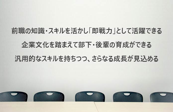 前職の知識・スキルを活かし「即戦力」として活躍できる企業文化を踏まえて部下・後輩の育成ができる汎用的なスキルを持ちつつ、さらなる成長が見込める