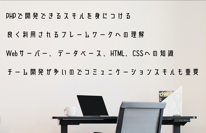 PHPで開発できるスキルを身につける良く利用されるフレームワークへの理解Webサーバー、データベース、HTML、CSSへの知識チーム開発が多いのでコミュニケーションスキルも重要