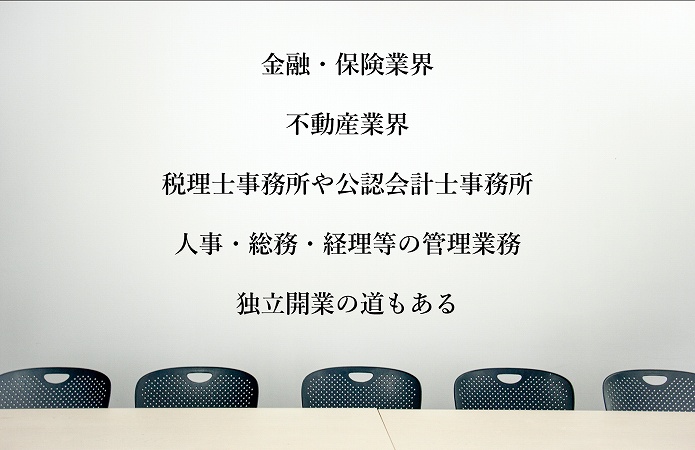 ファイナンシャルプランナー(FP)の資格が活かせる職場・職種 ●金融・保険業界 ●不動産業界 ●税理士事務所や公認会計士事務所 ●人事・総務・経理等の管理業務 ●独立開業の道もある