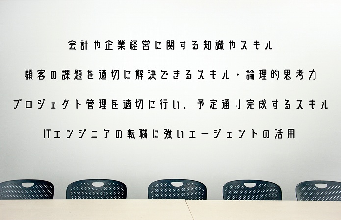 ●会計や企業経営に関する知識やスキル ●顧客の課題を適切に解決できるスキル・論理的思考力 ●プロジェクト管理を適切に行い、予定通り完成するスキル ●ITエンジニアの転職に強いエージェントの活用