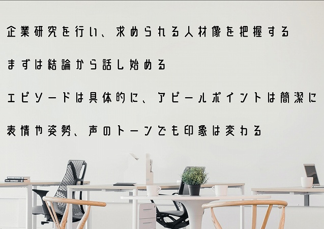 企業研究を行い、求められる人材像を把握するまずは結論から話し始めるエピソードは具体的に、アピールポイントは簡潔に表情や姿勢、声のトーンでも印象は変わる