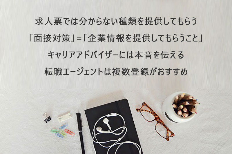 求人票では分からない情報を提供してもらう「面接対策」=「企業情報を提供してもらう場」キャリアアドバイザーには「本音」を伝える転職エージェントは複数社登録がおすすめ