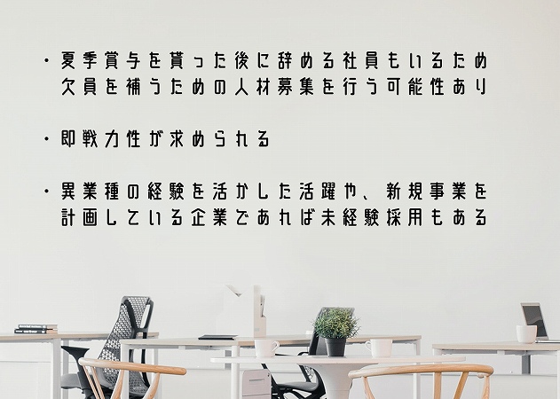 ・夏季賞与を貰った後に辞める社員もいるため欠員を補うための人材募集を行う可能性あり・即戦力性が求められる・異業種の経験を活かした活躍や、新規事業を計画している企業であれば未経験採用もある