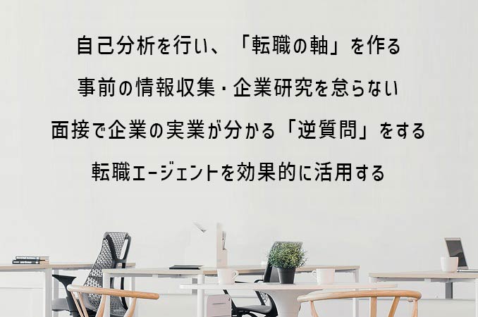 自己分析を行い、「転職の軸」を作る事前の情報収集・企業研究を怠らない面接で企業の実業が分かる「逆質問」をする転職エージェントを効果的に活用する