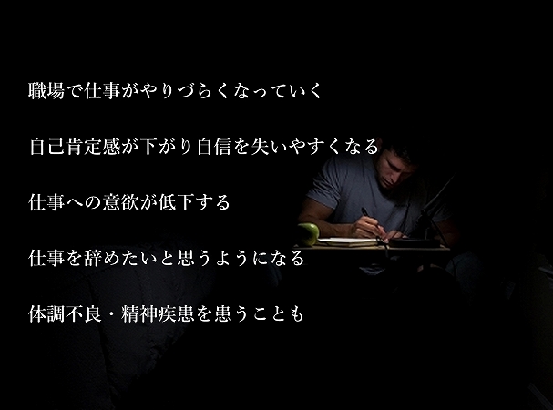 職場で仕事がやりづらくなっていく自己肯定感が下がり自信を失いやすくなる仕事への意欲が低下する仕事を辞めたいと思うようになる体調不良・精神疾患を患うことも