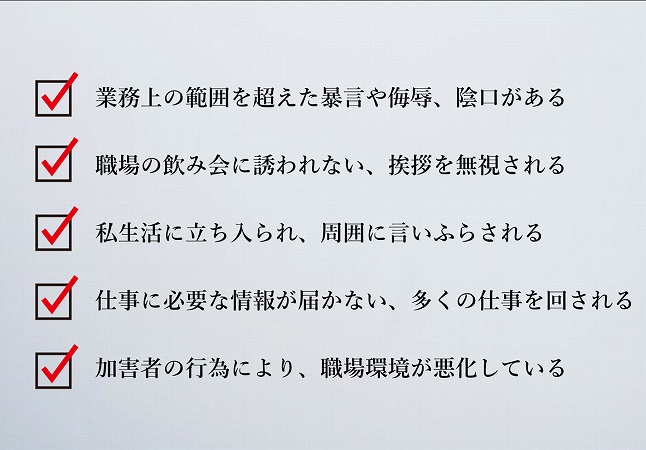 業務上の範囲を超えた暴言や侮辱、陰口がある職場の飲み会に誘われない、挨拶を無視される私生活に立ち入られ、周囲に言いふらされる仕事に必要な情報が届かない、多くの仕事を回される加害者の行為により、職場環境が悪化している