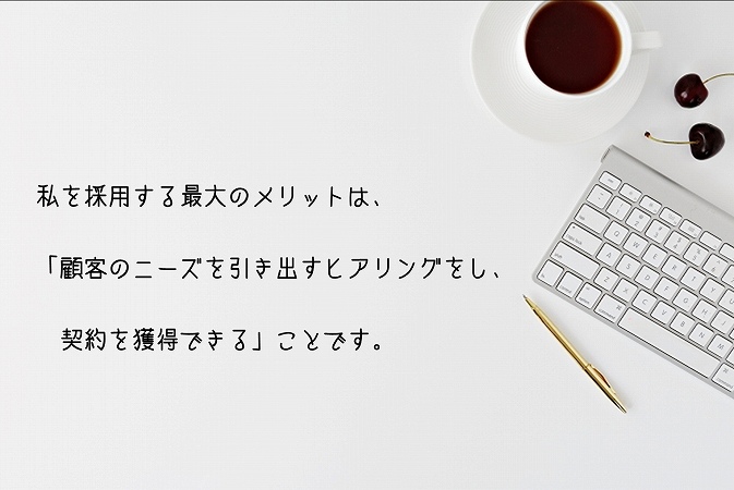 私を採用する最大のメリットは、「顧客のニーズを引き出すヒアリングをし、契約を獲得できる」ことです。