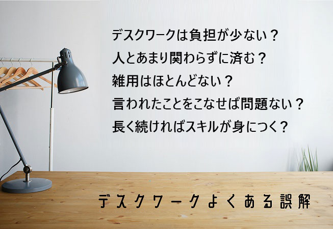 ●デスクワークよくある誤解 ・デスクワークには負担が少ない ・人とあまり関わらずに済む ・雑用はほとんどない ・言われたことをこなせば問題ない ・長く続ければスキルが身につく