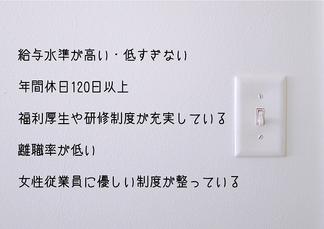 給与水準が高い・低すぎない年間休日120日以上福利厚生や研修制度が充実している離職率が低い女性従業員に優しい制度が整っている
