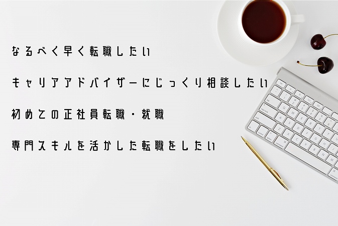 ☑なるべく早く転職したい ☑キャリアアドバイザーにじっくり相談したい ☑初めての正社員転職・就職 ☑専門スキルを活かした転職をしたい