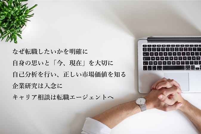 転職を成功させる5つのポイント ●なぜ転職したいかを明確に ●自身の思いと「今、現在」を大切に ●自己分析を行い、正しい市場価値を知る ●企業研究は入念に ●キャリア相談は転職エージェントへ