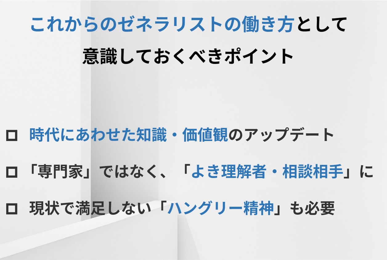 これからのゼネラリストの働き方として意識しておくべきポイント □時代にあわせた知識・価値観のアップデート □「専門家」ではなく、「よき理解者・相談相手」に □現状で満足しない「ハングリー精神」も必要