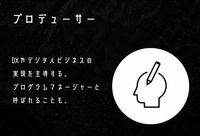 プロデューサー DXやデジタルビジネスの実現を主導する。プログラムマネージャーと呼ばれることも。