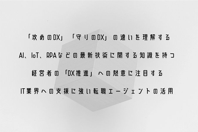 ■「攻めのDX」「守りのDX」の違いを理解する ■AI、IoT、RPAなどの最新技術に関する知識を持つ ■経営者の「DX推進」への熱意に注目する ■IT業界への支援に強い転職エージェントの活用