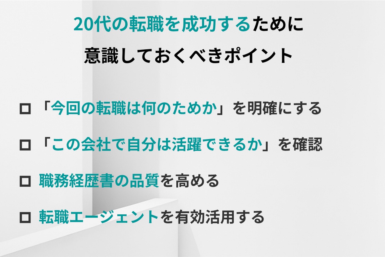 20代の転職を成功するために意識しておくべきポイント☑ 「今回の転職は何のためか」を明確にする ☑ 「この会社で自分は活躍できるか」を確認 ☑ 職務経歴書の品質を高める ☑ 転職エージェントを有効活用する