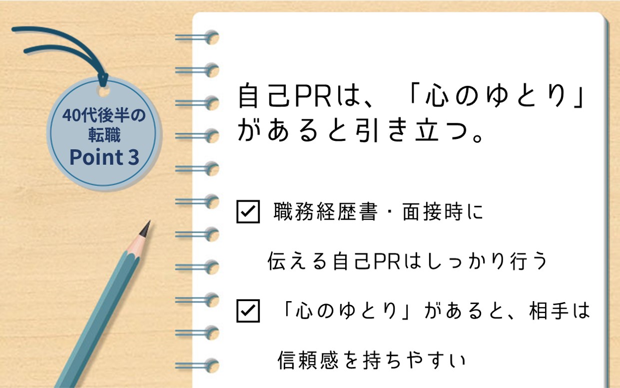 40代後半の転職 Point3 自己PRは、「心のゆとり」があると引き立つ。 ☑ 職務経歴書・面接時に伝える自己PRはしっかり行う ☑ 「心のゆとり」があると、相手は信頼感を持ちやすい