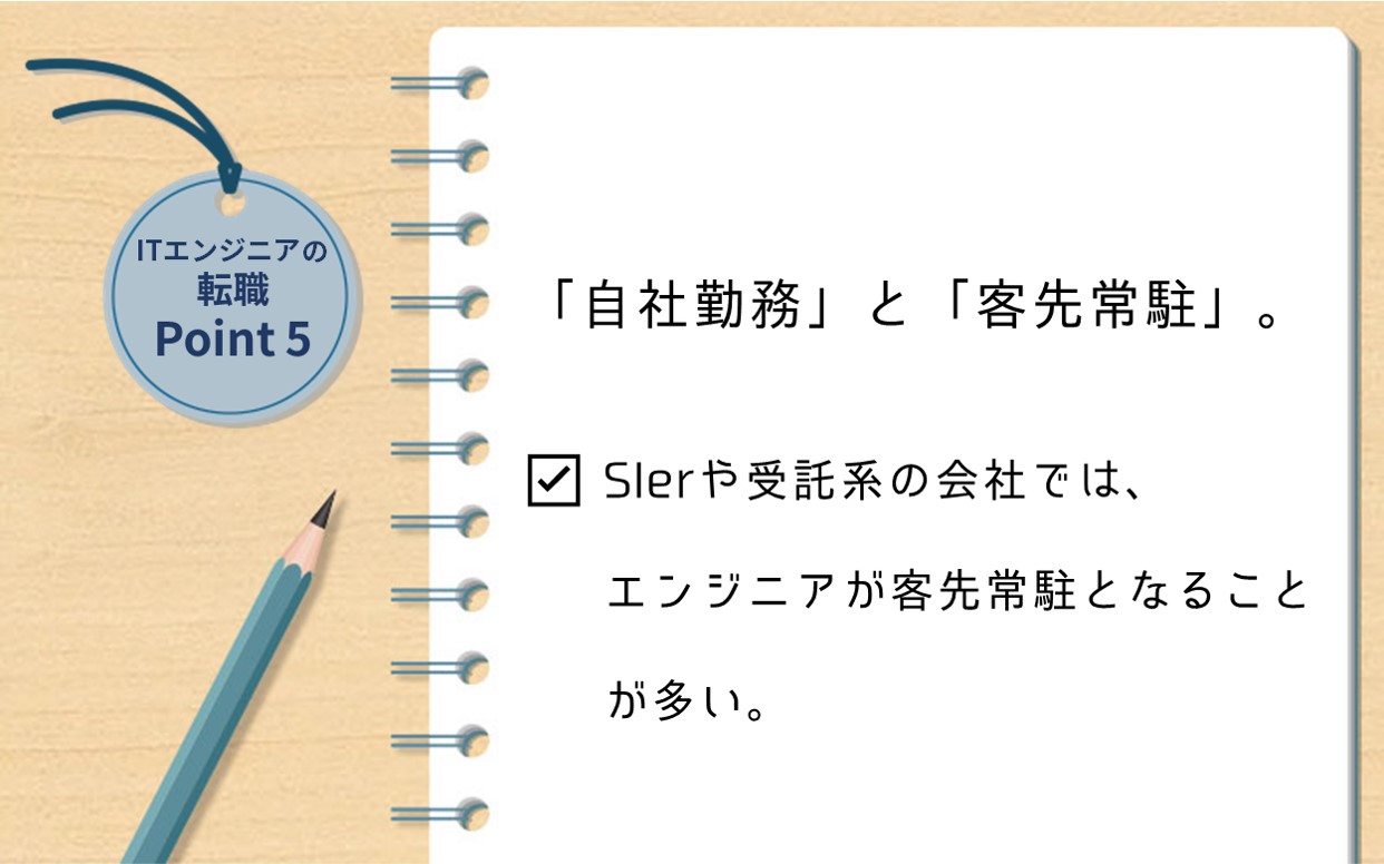 ITエンジニアの転職Point 5 「自社勤務」と「客先常駐」 ☑ SIerや受託系の会社では、エンジニアが客先常駐となることが多い。