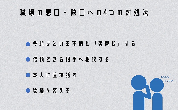 職場の悪口・陰口への4つの対処法 ■今起きている事柄を「客観視」する ■信頼できる相手へ相談する ■本人に直接話す ■環境を変える