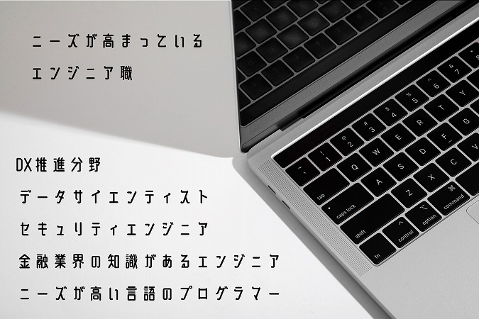 ニーズが高まっているエンジニア職 ■DX推進分野 ■データサイエンティスト ■セキュリティエンジニア ■金融業界の知識があるエンジニア ■ニーズが高い言語のプログラマー
