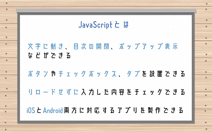 JavaScriptとは ■文字に動き、目次の開閉、ポップアップ表示などができる ■ボタンやチェックボックス、タブを設置できる ■リロードせずに入力した内容をチェックできる ■iOSとAndroid両方に対応するアプリを製作できる
